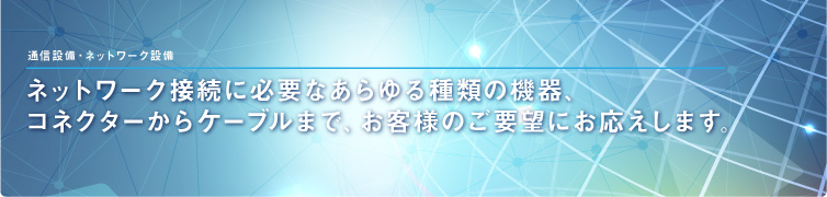 通信設備・ネットワーク設備 ネットワーク接続に必要なあらゆる種類の機器、コネクターからケーブルまで、お客様のご要望にお応えします。 通信設備・ネットワーク設備 ネットワーク接続に必要なあらゆる種類の機器、コネクターからケーブルまで、お客様のご要望にお応えします。