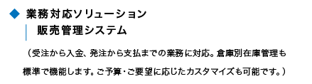 業務対応ソリューション 販売管理システム(受注から入金、発注から支払いまでの業務に対応。倉庫別在庫管理も標準で機能します。ご予算・ご要望に応じたカスタマイズも可能です。) 業務対応ソリューション 販売管理システム(受注から入金、発注から支払いまでの業務に対応。倉庫別在庫管理も標準で機能します。ご予算・ご要望に応じたカスタマイズも可能です。)
