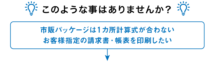 このような事はありませんか? 市販パッケージは1ヵ所計算式が合わない お客様指定の請求書・帳表を印刷したい このような事はありませんか? 市販パッケージは1ヵ所計算式が合わない お客様指定の請求書・帳表を印刷したい