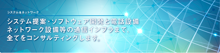 システム提案・ソフトウェア開発と電話設備 ネットワーク設備等の通信インフラまで、 全てをコンサルティングします。 システム提案・ソフトウェア開発と電話設備 ネットワーク設備等の通信インフラまで、 全てをコンサルティングします。