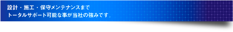 設計・施工・保守メンテナンスまで トータルサポート可能な事が当社の強みです。 設計・施工・保守メンテナンスまで トータルサポート可能な事が当社の強みです。